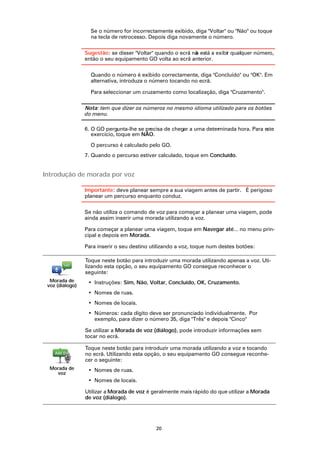 Se o número for incorrectamente exibido, diga "Voltar" ou "Não" ou toque
                   na tecla de retrocesso. Depois diga novamente o número.

                 Sugestão: se disser "Voltar" quando o ecrã nã está a exibir qualquer número,
                                                             o
                 então o seu equipamento GO volta ao ecrã anterior.

                   Quando o número é exibido correctamente, diga "Concluído" ou "OK". Em
                   alternativa, introduza o número tocando no ecrã.

                   Para seleccionar um cruzamento como localização, diga "Cruzamento".

                 Nota: tem que dizer os números no mesmo idioma utilizado para os botões
                 do menu.

                 6. O GO pergunta-lhe se precisa de chegar a uma determinada hora. Para este
                    exercício, toque em NÃO.

                   O percurso é calculado pelo GO.
                 7. Quando o percurso estiver calculado, toque em Concluído.


Introdução de morada por voz

                 Importante: deve planear sempre a sua viagem antes de partir. É perigoso
                 planear um percurso enquanto conduz.

                 Se não utiliza o comando de voz para começar a planear uma viagem, pode
                 ainda assim inserir uma morada utilizando a voz.

                 Para começar a planear uma viagem, toque em Navegar até... no menu prin-
                 cipal e depois em Morada.

                 Para inserir o seu destino utilizando a voz, toque num destes botões:

                 Toque neste botão para introduzir uma morada utilizando apenas a voz. Uti-
                 lizando esta opção, o seu equipamento GO consegue reconhecer o
                 seguinte:
  Morada de       • Instruções: Sim, Não, Voltar, Concluído, OK, Cruzamento.
 voz (diálogo)
                  • Nomes de ruas.
                  • Nomes de locais.
                  • Números: cada dígito deve ser pronunciado individualmente. Por
                    exemplo, para dizer o número 35, diga "Três" e depois "Cinco"

                 Se utilizar a Morada de voz (diálogo), pode introduzir informações sem
                 tocar no ecrã.

                 Toque neste botão para introduzir uma morada utilizando a voz e tocando
                 no ecrã. Utilizando esta opção, o seu equipamento GO consegue reconhe-
                 cer o seguinte:
  Morada de       • Nomes de ruas.
    voz
                  • Nomes de locais.

                 Utilizar a Morada de voz é geralmente mais rápido do que utilizar a Morada
                 de voz (diálogo).




                                             20
 