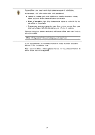 Pode utilizar a voz para inserir destinos sempre que vir este botão.

Pode utilizar a voz para inserir estes tipos de destino:
 • Centro da cidade - para dizer o centro de uma localidade ou cidade,
   toque no botão de voz na parte inferior do teclado.
 • Rua e n.º de porta - para dizer uma morada, toque no botão de voz na
   parte inferior do teclado.
 • Cruzamento ou entroncamento - para dizer o ponto em que duas ruas
   se cruzam, toque no botão de voz na parte inferior do teclado.

Quando este botão aparece a cinzento, não pode utilizar a voz para introdu-
zir uma morada.

 Nota: não é possível introduzir códigos postais por voz.


O seu equipamento GO reconhece nomes de ruas e de locais falados no
idioma e com a pronúncia local.

Não é possível utilizar a introdução de morada por voz para dizer nomes de
locais e ruas em todos os países.




                              21
 