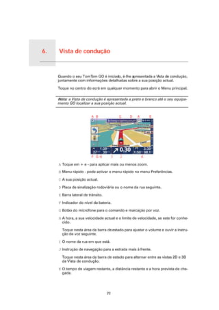 6.   Vista de condução


Vista de condução
                         Quando o seu TomT  om GO é iniciado, é-lhe apresentada a Vista de condução,
                         juntamente com informações detalhadas sobre a sua posição actual.

                         Toque no centro do ecrã em qualquer momento para abrir o Menu principal.

                         Nota: a Vista de condução é apresentada a preto e branco até o seu equipa-
                         mento GO localizar a sua posição actual.




                         A Toque em + e - para aplicar mais ou menos zoom.

                         B Menu rápido - pode activar o menu rápido no menu Preferências.

                         C A sua posição actual.

                         D Placa de sinalização rodoviária ou o nome da rua seguinte.

                         E Barra lateral de trânsito.

                         F Indicador do nível da bateria.

                         G Botão do microfone para o comando e marcação por voz.

                         H A hora, a sua velocidade actual e o limite de velocidade, se este for conhe-
                           cido.

                           Toque nesta área da barra de estado para ajustar o volume e ouvir a instru-
                           ção de voz seguinte.

                         I O nome da rua em que está.

                         J Instrução de navegação para a estrada mais à frente.

                           Toque nesta área da barra de estado para alternar entre as vistas 2D e 3D
                           da Vista de condução.

                         K O tempo de viagem restante, a distância restante e a hora prevista de che-
                           gada.




                                                        22
 