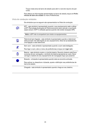 Toque nesta área da barra de estado para abrir o ecrã de resumo do per-
              curso.

            Para alterar as informações apresentadas na barra de estado, toque em Prefe-
            rências de barra de estado no menu Preferências.

Vista de condução símbolos
            Os símbolos que se seguem são apresentados na Vista de condução:

            EPT - este símbolo é apresentado quando o seu equipamento está a utilizar
            a EPT (Tecnologia Avançada de Posicionamento) para calcular a sua locali-
            zação actual. A EPT é utilizada apenas quando não existe recepção GPS.

             Nota: a EPT não é compatível com todos os equipamentos.


            Telemóvel sem ligação - este símbolo é apresentado quando o telemóvel
            seleccionado não está ligado ao seu equipamento. Deve ter já estabelecido
            uma ligação a este telemóvel.

            Sem som - este símbolo é apresentado quando o som está desligado.

            Para ligar o som, abra o menu de preferências e toque em Ligar som.

            Bateria - este símbolo mostra o nível da bateria. Quando a bateria está fraca
            e precisa de ser carregada, o símbolo de bateria apresenta-se vazio. Deve
            carregar a bateria do seu equipamento de navegação logo que possível.

            Bússola - a bússola é apresentada quando esta se encontra activada.

            Para activar ou desactivar a bússola, ajuste a definição nas preferências de
            barra de estado.

            Chegada - este símbolo é apresentado quando chega ao seu destino.




                                         23
 
