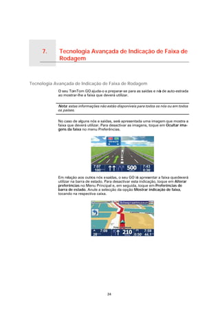 7.                   Tecnologia Avançada de Indicação de Faixa de
                                      Rodagem

Tecnologia Avançada de Indicação de
Faixa de Rodagem




Tecnologia Avançada de Indicação de Faixa de Rodagem
                                      O seu TomTom GO ajuda-o a preparar-se para as saídas e nó de auto-estrada
                                                                                              s
                                      ao mostrar-lhe a faixa que deverá utilizar.

                                      Nota: estas informações não estão disponíveis para todos os nós ou em todos
                                      os países.

                                      No caso de alguns nós e saídas, será apresentada uma imagem que mostra a
                                      faixa que deverá utilizar. Para desactivar as imagens, toque em Ocultar ima-
                                      gens da faixa no menu Preferências.




                                      Em relação aos outros nós e saídas, o seu GO ir apresentar a faixa que deverá
                                                                                      á
                                      utilizar na barra de estado. Para desactivar esta indicação, toque em Alterar
                                      preferências no Menu Principal e, em seguida, toque em Preferências de
                                      barra de estado. Anule a selecção da opção Mostrar indicação de faixa,
                                      tocando na respectiva caixa.




                                                                   24
 