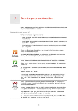 8.               Encontrar percursos alternativos


Encontrar percursos alternativos
                                   Assim que tiver planeado um percurso, poderá querer modificar pormenores
                                   do percurso sem alterar o destino.

Porquê alterar o percurso?
                                   Talvez por uma das seguintes razões:
                                   • Pode encontrar um corte de estrada ou um congestionamento de trânsito
                                     mais à frente.
                                   • Quer passar por um determinado local para ir buscar alguém, para almoçar
                                     ou encher o depósito.
                                   • Quer evitar um cruzamento/entroncamento problemático ou uma estrada
                                     que não gosta.

                                   Toque em Encontrar alternativa... no menu principal para alterar o per-
                                   curso actualmente planeado.

                                   O botão Encontrar alternativa... é igualmente apresentado no ecrã com o
      Encontrar
     alternativa...                resumo do percurso após ter planeado um percurso.


                                   Toque neste botão para calcular uma alternativa ao percurso já planeado.

                                   O seu GO irá procurar outro percurso até ao destino a partir da sua localiza-
                                   ção actual.
       Calcular
      alternativa
                                   Se reconsiderar e pretender utilizar o percurso original, toque em Recalcu-
                                   lar original.

                                   Por que haveria de o fazer?

                                   Excluindo as estradas próximas da sua posição e do seu destino, o novo
                                   percurso irá usar estradas totalmente diferentes para chegar ao seu des-
                                   tino. Esta é uma maneira fácil de calcular um percurso totalmente dife-
                                   rente.

                                   Toque neste botão caso detecte uma estrada bloqueada ou congestiona-
                                   mento de trânsito mais à frente. Depois tem de escolher que parte do seu
                                   percurso pretende evitar.
        Evitar
     bloqueio de                   Escolha entre as opções: 100 m, 500 m, 2000 m, 5000 m. O GO recalculará
       estrada                     o seu percurso evitando a secção do percurso cuja distância seleccionou.

                                   Não se esqueça que, uma vez calculado um novo percurso, pode ter de
                                   sair rapidamente da estrada em que se encontra.

                                   Se o bloqueio de estrada desaparecer repentinamente, toque em Recalcu-
                                   lar original para regressar ao percurso original.




                                                                 25
 