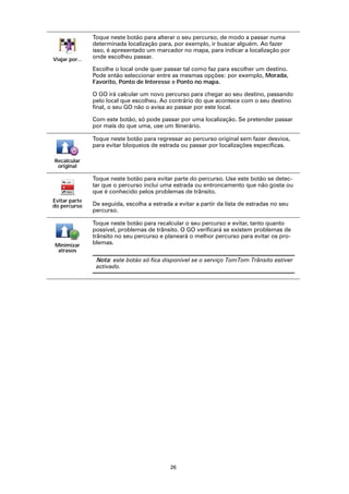Toque neste botão para alterar o seu percurso, de modo a passar numa
                determinada localização para, por exemplo, ir buscar alguém. Ao fazer
                isso, é apresentado um marcador no mapa, para indicar a localização por
Viajar por...   onde escolheu passar.

                Escolhe o local onde quer passar tal como faz para escolher um destino.
                Pode então seleccionar entre as mesmas opções: por exemplo, Morada,
                Favorito, Ponto de Interesse e Ponto no mapa.

                O GO irá calcular um novo percurso para chegar ao seu destino, passando
                pelo local que escolheu. Ao contrário do que acontece com o seu destino
                final, o seu GO não o avisa ao passar por este local.

                Com este botão, só pode passar por uma localização. Se pretender passar
                por mais do que uma, use um Itinerário.

                Toque neste botão para regressar ao percurso original sem fazer desvios,
                para evitar bloqueios de estrada ou passar por localizações específicas.

Recalcular
 original

                Toque neste botão para evitar parte do percurso. Use este botão se detec-
                tar que o percurso inclui uma estrada ou entroncamento que não gosta ou
                que é conhecido pelos problemas de trânsito.
Evitar parte
do percurso     De seguida, escolha a estrada a evitar a partir da lista de estradas no seu
                percurso.

                Toque neste botão para recalcular o seu percurso e evitar, tanto quanto
                possível, problemas de trânsito. O GO verificará se existem problemas de
                trânsito no seu percurso e planeará o melhor percurso para evitar os pro-
Minimizar       blemas.
 atrasos
                 Nota: este botão só fica disponível se o serviço TomTom Trânsito estiver
                 activado.




                                             26
 