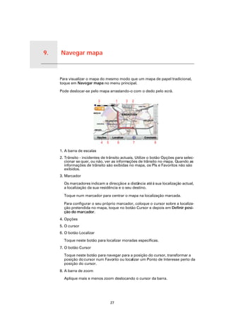 9.   Navegar mapa


Navegar mapa
                    Para visualizar o mapa do mesmo modo que um mapa de papel tradicional,
                    toque em Navegar mapa no menu principal.

                    Pode deslocar-se pelo mapa arrastando-o com o dedo pelo ecrã.




                    1. A barra de escalas
                    2. Trânsito - incidentes de trânsito actuais. Utilize o botão Opções para selec-
                       cionar se quer, ou não, ver as informações de trânsito no mapa. Quando as
                       informações de trânsito são exibidas no mapa, os PIs e Favoritos não são
                       exibidos.
                    3. Marcador

                      Os marcadores indicam a direcção e a distância até à sua localização actual,
                      a localização da sua residência e o seu destino.

                      Toque num marcador para centrar o mapa na localização marcada.

                      Para configurar o seu próprio marcador, coloque o cursor sobre a localiza-
                      ção pretendida no mapa, toque no botão Cursor e depois em Definir posi-
                      ção do marcador.
                    4. Opções
                    5. O cursor
                    6. O botão Localizar

                      Toque neste botão para localizar moradas específicas.
                    7. O botão Cursor

                      Toque neste botão para navegar para a posição do cursor, transformar a
                      posição do cursor num Favorito ou localizar um Ponto de Interesse perto da
                      posição do cursor.
                    8. A barra de zoom

                      Aplique mais e menos zoom deslocando o cursor da barra.




                                                  27
 