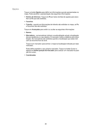 Opções
         Toque no botão Opções para definir as informações que são apresentadas no
         mapa. Pode escolher a apresentação das seguintes informações:
         • Pontos de Interesse. Toque em PI por baixo da lista de opções para esco-
           lher os PIs que são exibidos.
         • Favoritos
         • Trânsito - quando as informações de trânsito são exibidas no mapa, os PIs
           e Favoritos não são exibidos.

         Toque em Avançadas para exibir ou ocultar as seguintes informações:
         • Nomes
         • Marcadores - os marcadores indicam a sua localização actual, a localização
           da sua residência e o seu destino. O marcador indica a distância até à loca-
           lização. Os marcadores são exibidos quando a localização que estes indi-
           cam se encontra fora do ecrã.

           Toque num marcador para centrar o mapa na localização indicada por esse
           marcador.

           Pode definir também o seu próprio marcador. Toque no botão Cursor e
           depois em Definir posição do marcador para colocar um marcador na posi-
           ção do cursor.
         • Coordenadas




                                      28
 