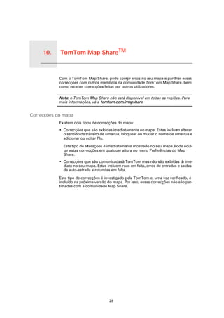 10.   TomTom Map ShareTM


TomTom Map Share
               TM


                    Com o TomTom Map Share, pode corri erros no seu mapa e partilhar essas
                                                         gir
                    correcções com outros membros da comunidade TomTom Map Share, bem
                    como receber correcções feitas por outros utilizadores.

                    Nota: o TomTom Map Share não está disponível em todas as regiões. Para
                    mais informações, vá a tomtom.com/mapshare.


Correcções do mapa
                    Existem dois tipos de correcções do mapa:
                    • Correcções que são exibidas imediatamente no mapa. Estas incluem alterar
                      o sentido de trânsito de uma rua, bloquear ou mudar o nome de uma rua e
                      adicionar ou editar PIs.

                      Este tipo de alterações é imediatamente mostrado no seu mapa. Pode ocul-
                      tar estas correcções em qualquer altura no menu Preferências do Map
                      Share.
                    • Correcções que são comunicadas à TomTom mas não são exibidas d ime-  e
                      diato no seu mapa. Estas incluem ruas em falta, erros de entradas e saídas
                      de auto-estrada e rotundas em falta.

                    Este tipo de correcções é investigado pela TomTom e, uma vez verificado, é
                    incluído na próxima versão do mapa. Por isso, essas correcções não são par-
                    tilhadas com a comunidade Map Share.




                                                29
 