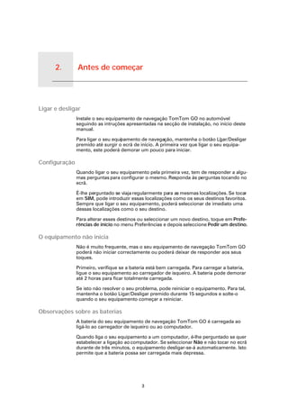 2.   Antes de começar


Antes de começar




Ligar e desligar
                        Instale o seu equipamento de navegação TomTom GO no automóvel
                        seguindo as intruções apresentadas na secção de instalação, no início deste
                        manual.

                        Para ligar o seu equipamento de navegação, mantenha o botão Li ar/Desligar
                                                                                          g
                        premido até surgir o ecrã de início. A primeira vez que ligar o seu equipa-
                        mento, este poderá demorar um pouco para iniciar.

Configuração
                        Quando ligar o seu equipamento pela primeira vez, tem de responder a algu-
                        mas perguntas para configurar o mesmo. Responda às perguntas tocando no
                        ecrã.

                        É-lhe perguntado se viaja regularmente para as mesmas localizações. Se tocar
                        em SIM, pode introduzir essas localizações como os seus destinos favoritos.
                        Sempre que ligar o seu equipamento, poderá seleccionar de imediato uma
                        dessas localizações como o seu destino.

                        Para alterar esses destinos ou seleccionar um novo destino, toque em Prefe-
                        rências de início no menu Preferências e depois seleccione Pedir um destino.

O equipamento não inicia
                        Não é muito frequente, mas o seu equipamento de navegação TomTom GO
                        poderá não iniciar correctamente ou poderá deixar de responder aos seus
                        toques.

                        Primeiro, verifique se a bateria está bem carregada. Para carregar a bateria,
                        ligue o seu equipamento ao carregador de isqueiro. A bateria pode demorar
                        até 2 horas para ficar totalmente carregada.

                        Se isto não resolver o seu problema, pode reiniciar o equipamento. Para tal,
                        mantenha o botão Ligar/Desligar premido durante 15 segundos e solte-o
                        quando o seu equipamento começar a reiniciar.

Observações sobre as baterias
                        A bateria do seu equipamento de navegação TomTom GO é carregada ao
                        ligá-lo ao carregador de isqueiro ou ao computador.

                        Quando liga o seu equipamento a um computador, é-lhe perguntado se quer
                        estabelecer a ligação ao computador. Se seleccionar Não e não tocar no ecrã
                        durante de três minutos, o equipamento desligar-se-á automaticamente. Isto
                        permite que a bateria possa ser carregada mais depressa.




                                                     3
 