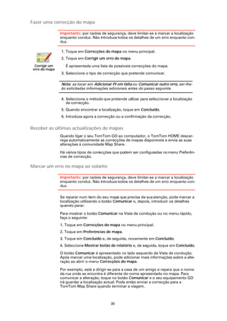 Fazer uma correcção do mapa

                Importante: por razões de segurança, deve limitar-se a marcar a localização
                enquanto conduz. Não introduza todos os detalhes de um erro enquanto con-
                duz.

                1. Toque em Correcções do mapa no menu principal.
                2. Toque em Corrigir um erro do mapa.
  Corrigir um      É apresentada uma lista de possíveis correcções do mapa.
 erro do mapa
                3. Seleccione o tipo de correcção que pretende comunicar.

                Nota: se tocar em Adicionar PI em falta ou Comunicar outro erro, ser-lhe-
                ão solicitadas informações adicionais antes do passo seguinte.

                4. Seleccione o método que pretende utilizar para seleccionar a localização
                   da correcção.
                5. Quando encontrar a localização, toque em Concluído.
                6. Introduza agora a correcção ou a confirmação da correcção.


Receber as últimas actualizações de mapas
                Quando ligar o seu TomTom GO ao computador, o TomTom HOME descar-
                rega automaticamente as correcções de mapas disponíveis e envia as suas
                alterações à comunidade Map Share.

                Há vários tipos de correcções que podem ser configuradas no menu Preferên-
                cias de correcção.

Marcar um erro no mapa ao volante

                Importante: por razões de segurança, deve limitar-se a marcar a localização
                enquanto conduz. Não introduza todos os detalhes de um erro enquanto con-
                duz.

                Se reparar num item do seu mapa que precisa da sua atenção, pode marcar a
                localização utilizando o botão Comunicar e, depois, introduzir os detalhes
                quando parar.

                Para mostrar o botão Comunicar na Vista de condução ou no menu rápido,
                faça o seguinte:
                1. Toque em Correcções do mapa no menu principal.
                2. Toque em Preferências de mapa.
                3. Toque em Concluído e, de seguida, novamente em Concluído.
                4. Seleccione Mostrar botão de relatório e, de seguida, toque em Concluído.

                O botão Comunicar é apresentado no lado esquerdo da Vista de condução.
                Após marcar uma localização, pode adicionar mais informações sobre a alte-
                ração ao abrir o menu Correcções do mapa.

                Por exemplo, está a dirigir-se para a casa de um amigo e repara que o nome
                da rua onde se encontra é diferente do nome apresentado no mapa. Para
                comunicar a alteração, toque no botão Comunicar e o seu equipamento GO
                irá guardar a localização actual. Pode então enviar a correcção para a
                TomTom Map Share quando terminar a viagem.



                                            30
 