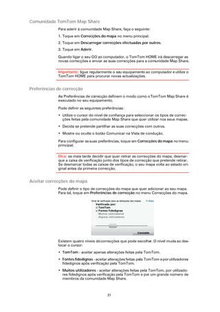 Comunidade TomTom Map Share
             Para aderir à comunidade Map Share, faça o seguinte:
             1. Toque em Correcções do mapa no menu principal.
             2. Toque em Descarregar correcções efectuadas por outros.
             3. Toque em Aderir.

             Quando ligar o seu GO ao computador, o TomTom HOME irá descarregar as
             novas correcções e enviar as suas correcções para a comunidade Map Share.

             Importante: ligue regularmente o seu equipamento ao computador e utilize o
             TomTom HOME para procurar novas actualizações.


Preferências de correcção
             As Preferências de correcção definem o modo como o TomTom Map Share é
             executado no seu equipamento.

             Pode definir as seguintes preferências:
             • Utilize o cursor do nível de confiança para seleccionar os tipos de correc-
               ções feitas pela comunidade Map Share que quer utilizar nos seus mapas.
             • Decida se pretende partilhar as suas correcções com outros.
             • Mostre ou oculte o botão Comunicar na Vista de condução.

             Para configurar as suas preferências, toque em Correcções do mapa no menu
             principal.

             Dica: se mais tarde decidir que quer retirar as correcções do mapa, desmar-
             que a caixa de verificação junto dos tipos de correcção que pretende retirar.
             Se desmarcar todas as caixas de verificação, o seu mapa volta ao estado ori-
             ginal antes da primeira correcção.


Aceitar correcções do mapa
             Pode definir o tipo de correcções do mapa que quer adicionar ao seu mapa.
             Para tal, toque em Preferências de correcção no menu Correcções do mapa.




             Existem quatro níveis de correcções que pode escolher. O nível muda ao des-
             locar o cursor:
             • TomTom - aceitar apenas alterações feitas pela TomTom.
             • Fontes fidedignas - aceitar alterações feitas pela TomTom e por utilizadores
               fidedignos após verificação pela TomTom.
             • Muitos utilizadores - aceitar alterações feitas pela TomTom, por utilizado-
               res fidedignos após verificação pela TomTom e por um grande número de
               membros da comunidade Map Share.



                                          31
 