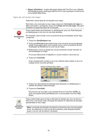 • Alguns utilizadores - aceitar alterações feitas pela TomTom, por utilizado-
                  res fidedignos após verificação pelaTomTom e por quaisquer membros da
                  comunidade Map Share.

Tipos de correcções do mapa
                Pode fazer vários tipos de correcções num mapa.

                Para fazer uma correcção no seu mapa, toque em Correcções do mapa no
                Menu principal e, de seguida, toque em Corrigir um erro do mapa. São apre-
                sentados os seguintes tipos de correcções.
                Toque neste botão para bloquear ou desbloquear uma rua. Pode bloquear
                ou desbloquear a rua num ou nos dois sentidos.

                Por exemplo, para corrigir uma rua próxima da sua localização actual, faça
(Des)bloquear
     rua        o seguinte:
                 1. Toque em (Des)bloquear rua.
                 2. Toque em Perto de si para seleccionar uma rua perto da sua localização
                    actual. Pode seleccionar uma rua pelo nome, uma rua próxima da sua
                    localização de Residência ou uma rua do mapa.
                 3. Seleccione a rua ou a secção da rua que pretende corrigir tocando na
                    sua localização no mapa.

                   A rua que seleccionar é realçada e o cursor mostra o nome da rua.
                 4. Toque em Concluído.

                   O seu equipamento mostra a rua e se o trânsito está cortado ou se a cir-
                   culação se faz nos dois sentidos.




                 5. Toque num dos botões de direcção para bloquear ou desbloquear o
                    sentido de trânsito nessa direcção.
                 6. Toque em Concluído.

                   Da próxima vez que ligar o seu equipamento ao TomTom HOME, as
                   suas correcções serão partilhadas com a comunidade TomTom Map
                   Share.

                Toque neste botão para corrigir a direcção do trânsito de uma rua de sen-
                tido único, nos locais onde a direcção do trânsito for diferente da direcção
                apresentada no seu mapa.
   Inverter
 direcção do
   trânsito      Nota: a inversão da direcção do trânsito só funciona nas ruas de sentido
                 único. Se seleccionar uma rua de dois sentidos, pode bloquear/desblo-
                 quear a rua em vez de alterar a direcção.




                                             32
 