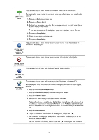 Toque neste botão para alterar o nome de uma rua do seu mapa.

                  Por exemplo, para mudar o nome de uma rua próxima da sua localização
                  actual:
Editar nome
   da rua
                   1. Toque em Editar nome da rua
                   2. Toque em Perto de si.
                   3. Seleccione a rua ou a secção da rua que pretende corrigir tocando na
                      sua localização no mapa.

                     A rua que seleccionar é realçada e o cursor mostra o nome da rua.
                   4. Toque em Concluído.
                   5. Digite o nome correcto da rua.
                   6. Toque em Concluído.

                  Toque neste botão para alterar e comunicar indicações incorrectas de
                  mudança de direcção.

Alterar restri-
   ções de
mudança de
   direcção

                  Toque neste botão para alterar e comunicar o limite de velocidade.


Alterar limite
de velocidade

                  Toque neste botão para adicionar ou retirar uma rotunda.


Adicionar ou
   retirar
  rotunda

                  Toque neste botão para adicionar um novo Ponto de Interesse (PI).

                  Por exemplo, para adicionar um restaurante próximo da sua localização
                  actual:
Adicionar PI
 em falta
                   1. Toque em Adicionar PI em falta.
                   2. Toque em Restaurante na lista de categorias de PIs.
                   3. Toque em Perto de si.
                   4. Seleccione a localização do restaurante em falta.

                     Pode seleccionar a localização digitando a morada ou seleccionando a
                     localização no mapa. Seleccione Perto de si ou Perto da residência para
                     abrir o mapa na sua localização actual ou na sua localização de Residên-
                     cia.
                   5. Toque em Concluído.
                   6. Digite o nome do restaurante e, de seguida, toque em OK.
                   7. Se souber o número de telefone do restaurante pode digitá-lo e, de
                      seguida, tocar em OK.

                     Se não souber o número, basta tocar em OK sem digitar um número.




                                               33
 