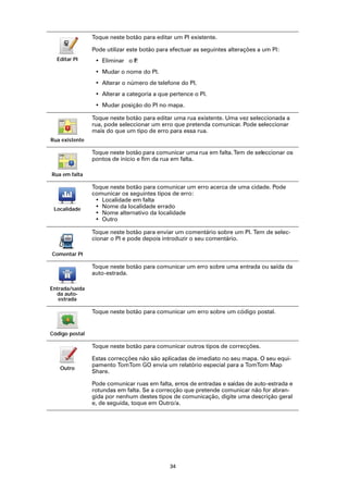Toque neste botão para editar um PI existente.

                Pode utilizar este botão para efectuar as seguintes alterações a um PI:
  Editar PI      • Eliminar o P
                              I.
                 • Mudar o nome do PI.
                 • Alterar o número de telefone do PI.
                 • Alterar a categoria a que pertence o PI.
                 • Mudar posição do PI no mapa.

                Toque neste botão para editar uma rua existente. Uma vez seleccionada a
                rua, pode seleccionar um erro que pretenda comunicar. Pode seleccionar
                mais do que um tipo de erro para essa rua.
Rua existente

                Toque neste botão para comunicar uma rua em falta. Tem de seleccionar os
                pontos de início e fim da rua em falta.

Rua em falta

                Toque neste botão para comunicar um erro acerca de uma cidade. Pode
                comunicar os seguintes tipos de erro:
                 • Localidade em falta
 Localidade      • Nome da localidade errado
                 • Nome alternativo da localidade
                 • Outro

                Toque neste botão para enviar um comentário sobre um PI. Tem de selec-
                cionar o PI e pode depois introduzir o seu comentário.

Comentar PI

                Toque neste botão para comunicar um erro sobre uma entrada ou saída da
                auto-estrada.

Entrada/saída
  da auto-
   estrada

                Toque neste botão para comunicar um erro sobre um código postal.


Código postal

                Toque neste botão para comunicar outros tipos de correcções.

                Estas correcções não são aplicadas de imediato no seu mapa. O seu equi-
                pamento TomTom GO envia um relatório especial para a TomTom Map
   Outro
                Share.

                Pode comunicar ruas em falta, erros de entradas e saídas de auto-estrada e
                rotundas em falta. Se a correcção que pretende comunicar não for abran-
                gida por nenhum destes tipos de comunicação, digite uma descrição geral
                e, de seguida, toque em Outro/a.




                                             34
 