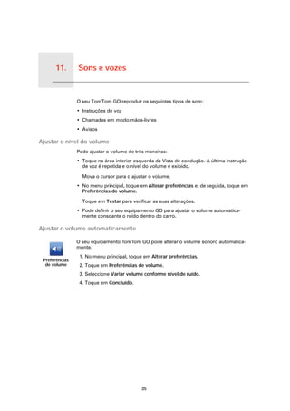 11.   Sons e vozes


Sons e vozes
                     O seu TomTom GO reproduz os seguintes tipos de som:
                     • Instruções de voz
                     • Chamadas em modo mãos-livres
                     • Avisos

Ajustar o nível do volume
                     Pode ajustar o volume de três maneiras:
                     • Toque na área inferior esquerda da Vista de condução. A última instrução
                       de voz é repetida e o nível do volume é exibido.

                       Mova o cursor para o ajustar o volume.
                     • No menu principal, toque em Alterar preferências e, de seguida, toque em
                       Preferências de volume.

                       Toque em Testar para verificar as suas alterações.
                     • Pode definir o seu equipamento GO para ajustar o volume automatica-
                       mente consoante o ruído dentro do carro.

Ajustar o volume automaticamente

                     O seu equipamento TomTom GO pode alterar o volume sonoro automatica-
                     mente.
                      1. No menu principal, toque em Alterar preferências.
    Preferências
     de volume        2. Toque em Preferências de volume.
                      3. Seleccione Variar volume conforme nível de ruído.
                      4. Toque em Concluído.




                                                 35
 