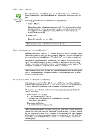 Seleccionar uma voz

                Para alterar a voz a ser utilizada pelo seu TomTom GO, toque em Vozes no
                menu Preferências e depois em Alterar voz. Seleccione uma voz a partir da
                lista.
 Preferências
    de voz      O seu equipamento TomTom GO tem dois tipos de voz:
                 • Vozes rtificiais
                         a

                   Estas são geradas pelo seu equipamento GO. Est s fornecem instruções
                                                                a
                   de voz enquanto conduz epodem pronunciar nomes de ruas, comunicar
                   mensagens, informações de trânsito, informações meteorológicas,
                   sugestões e instruções.
                 • Vozes reais

                   Estas são gravadas por um actor.

                 Nota: as vozes reais só fornecem instruções de voz.



Como funcionam as vozes artificiais?
                O seu equipamento TomTom GO utiliza a tecnologia de um conversor texto-
                fala para gerar vozes artificiais. Um programa texto-fala converte texto escrito,
                por exemplo uma instrução como “Vire à direita”, em som de uma voz real.

                O programa texto-fala analisa a frase toda para garantir que o som que vai
                ouvir é o mais fiel possível do som verdadeiro. O programa também reco-
                nhece e pronuncia bastante bem nomes estrangeiros de ruas e lugares. Por
                exemplo, a voz Inglesa pode ler nomes de ruas Francesas.

                Nota: se seleccionar uma voz real, ela poderá apenas anunciar as instruções,
                não os nomes das ruas. Se desejar ouvir os nomes das ruas, terá de selec-
                cionar uma voz artificial.


Altifalante interno e altifalantes externos
                O seu equipamento TomTom GO tem um altifalante de grande qualidade.
                Este serve para reproduzir todos os sons do seu GO, a não ser queseleccione
                a opção de reproduzir alguns sons através de altifalantes externos.

                Os seguinte tipos de som podem ser reproduzidos através dos altifalantes
                abaixo indicados:
                • Instruções de voz e avisos:
                  • O altifalante interno do seu GO
                  • Um auricular Hi-Fi Bluetooth® ou altifalantes externos
                  • Usando um cabo áudio.
                • Chamadas telefónicas
                  • O altifalante interno do seu GO

                Nota: se pretende utilizar um cabo áudio, pode optar pelo Suporte de acosta-
                gem activo com conector áudio disponível como acessório. O sistema de som
                do seu automóvel precisa de um conector de entrada de linha. Nem todos os
                sistemas de som dos automóveis possuem conectores de entrada de linha.
                Consulte o manual do sistema de som do seu automóvel para obter mais
                informações.




                                              36
 