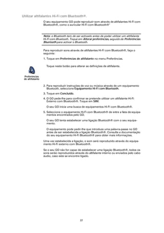 Utilizar altifalantes Hi-Fi com Bluetooth®.
                  O seu equipamento GO pode reproduzir som através de altifalantes Hi-Fi com
                  Bluetooth®, como o auricular Hi-Fi com Bluetooth®



                  Nota: o Bluetooth tem de ser activado antes de poder utilizar um altifalante
                  Hi-Fi com Bluetooth. Toque em Alterar preferências, seguido de Preferências
                  Bluetooth para activar o Bluetooth.

                  Para reproduzir sons através de altifalantes Hi-Fi com Bluetooth®, faça o
                  seguinte:
                  1. Toque em Preferências de altifalante no menu Preferências.

                    Toque neste botão para alterar as definições de altifalante.


 Preferências
 de altifalante

                  2. Para reproduzir instruções de voz ou música através de um equipamento
                     Bluetooth, seleccione Equipamento Hi-Fi com Bluetooth.
                  3. Toque em Concluído.
                  4. O GO pede-lhe para confirmar se pretende utilizar um altifalante Hi-Fi
                     Externo com Bluetooth®. Toque em SIM.

                    O seu GO inicia uma busca de equipamentos Hi-Fi com Bluetooth®.
                  5. Seleccione o equipamento Hi-Fi com Bluetooth® de entre a lista de equipa-
                     mentos encontrados pelo GO.

                    O seu GO tenta estabelecer uma ligação Bluetooth® com o seu equipa-
                    mento.

                    O equipamento pode pedir-lhe que introduza uma palavra-passe no GO
                    antes de ser estabelecida a ligação Bluetooth®. Consulte a documentação
                    do seu equipamento Hi-Fi Bluetooth® para obter mais informações.

                  Uma vez estabelecida a ligação, o som será reproduzido através do equipa-
                  mento Hi-Fi externo com Bluetooth®.

                  Se o seu GO não for capaz de estabelecer uma ligação Bluetooth®, todos os
                  sons serão reproduzidos através do altifalante interno ou enviados pelo cabo
                  áudio, caso este se encontre ligado.




                                               37
 