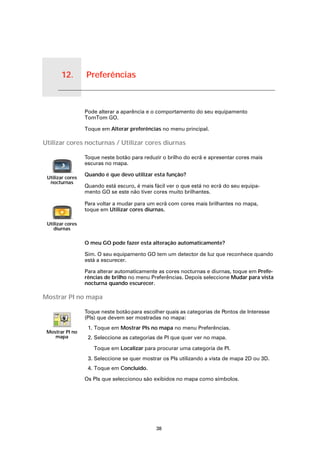 12.   Preferências


Preferências
                     Pode alterar a aparência e o comportamento do seu equipamento
                     TomTom GO.

                     Toque em Alterar preferências no menu principal.

Utilizar cores nocturnas / Utilizar cores diurnas

                     Toque neste botão para reduzir o brilho do ecrã e apresentar cores mais
                     escuras no mapa.

                     Quando é que devo utilizar esta função?
    Utilizar cores
     nocturnas
                     Quando está escuro, é mais fácil ver o que está no ecrã do seu equipa-
                     mento GO se este não tiver cores muito brilhantes.

                     Para voltar a mudar para um ecrã com cores mais brilhantes no mapa,
                     toque em Utilizar cores diurnas.

    Utilizar cores
       diurnas

                     O meu GO pode fazer esta alteração automaticamente?

                     Sim. O seu equipamento GO tem um detector de luz que reconhece quando
                     está a escurecer.

                     Para alterar automaticamente as cores nocturnas e diurnas, toque em Prefe-
                     rências de brilho no menu Preferências. Depois seleccione Mudar para vista
                     nocturna quando escurecer.

Mostrar PI no mapa

                     Toque neste botão para escolher quais as categorias de Pontos de Interesse
                     (PIs) que devem ser mostradas no mapa:
                      1. Toque em Mostrar PIs no mapa no menu Preferências.
   Mostrar PI no
      mapa            2. Seleccione as categorias de PI que quer ver no mapa.

                        Toque em Localizar para procurar uma categoria de PI.
                      3. Seleccione se quer mostrar os PIs utilizando a vista de mapa 2D ou 3D.
                      4. Toque em Concluído.

                     Os PIs que seleccionou são exibidos no mapa como símbolos.




                                                 38
 
