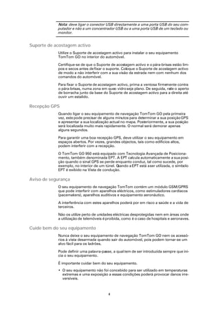 Nota: deve ligar o conector USB directamente a uma porta USB do seu com-
            putador e não a um concentrador USB ou a uma porta USB de um teclado ou
            monitor.


Suporte de acostagem activo
            Utilize o Suporte de acostagem activo para instalar o seu equipamento
            TomTom GO no interior do automóvel.

            Certifique-se de que o Suporte de acostagem activo e o pára-brisas estão lim-
            pos e secos antes de fixar o suporte. Coloque o Suporte de acostagem activo
            de modo a não interferir com a sua visão da estrada nem com nenhum dos
            comandos do automóvel.

            Para fixar o Suporte de acostagem activo, prima a ventosa firmemente contra
            o pára-brisas, numa zona em queo vidro seja plano. De seguida, ro o aperto
                                                                            de
            de borracha junto da base do Suporte de acostagem activo para a direita até
            ouvir um estalido.

Recepção GPS
            Quando ligar o seu equipamento de navegação TomTom GO pela primeira
            vez, este pode precisar de alguns minutos para determinar a sua posição GPS
            e apresentar a sua localização actual no mapa. Posteriormente, a sua posição
            será localizada muito mais rapidamente. O normal será demorar apenas
            alguns segundos.

            Para garantir uma boa recepção GPS, deve utilizar o seu equipamento em
            espaços abertos. Por vezes, grandes objectos, tais como edifícios altos,
            podem interferir com a recepção.

            O TomTom GO 950 está equipado com Tecnologia Avançada de Posiciona-
            mento, também denominada EPT. A EPT calcula automaticamente a sua posi-
            ção quando o sinal GPS se perde enquanto conduz, tal como sucede, por
            exemplo, no interior de um túnel. Quando a EPT está a ser utilizada, o símbolo
            EPT é exibido na Vista de condução.

Aviso de segurança
            O seu equipamento de navegação TomTom contém um módulo GSM/GPRS
            que pode interferir com aparelhos eléctricos, como estimuladores cardíacos
            (pacemakers), aparelhos auditivos e equipamento aeronáutico.

            A interferência com estes aparelhos poderá por em risco a saúde e a vida de
            terceiros.

            Não os utilize perto de unidades eléctricas desprotegidas nem em áreas onde
            a utilização de telemóveis é proibida, como é o caso de hospitais e aeronaves.

Cuide bem do seu equipamento
            Nunca deixe o seu equipamento de navegação TomTom GO nem os acessó-
            rios à vista desarmada quando sair do automóvel, pois podem tornar-se um
            alvo fácil para os ladrões.

            Pode definir uma palavra-passe, a qual tem de ser introduzida sempre que ini-
            cia o seu equipamento.

            É importante cuidar bem do seu equipamento.
            • O seu equipamento não foi concebido para ser utilizado em temperaturas
              extremas e uma exposição a essas condições poderá provocar danos irre-
              versíveis.



                                         4
 