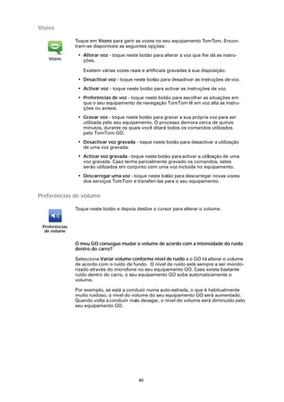 Vozes

                Toque em Vozes para gerir as vozes no seu equipamento TomTom. Encon-
                tram-se disponíveis as seguintes opções:
                 • Alterar voz - toque neste botão para alterar a voz que lhe dá as instru-
    Vozes          ções.

                   Existem várias vozes reais e artificiais gravadas à sua disposição.
                 • Desactivar voz - toque neste botão para desactivar as instruções de voz.
                 • Activar voz - toque neste botão para activar as instruções de voz.
                 • Preferências de voz - toque neste botão para escolher as situações em
                   que o seu equipamento de navegação TomTom lê em voz alta as instru-
                   ções ou avisos.
                 • Gravar voz - toque neste botão para gravar a sua própria voz para ser
                   utilizada pelo seu equipamento. O processo demora cerca de quinze
                   minutos, durante os quais você ditará todos os comandos utilizados
                   pelo TomTom GO.
                 • Desactivar voz gravada - toque neste botão para desactivar a utilização
                   de uma voz gravada.
                 • Activar voz gravada - toque neste botão para activar a utilização de uma
                   voz gravada. Caso tenha parcialmente gravado os comandos, estes
                   serão utilizados em conjunto com uma voz incluída no equipamento.
                 • Descarregar uma voz - toque neste botão para descarregar novas vozes
                   dos serviços TomTom e transferi-las para o seu equipamento.


Preferências de volume

                Toque neste botão e depois deslize o cursor para alterar o volume.


 Preferências
  de volume

                O meu GO consegue mudar o volume de acordo com a intensidade do ruído
                dentro do carro?

                Seleccione Variar volume conforme nível de ruído e o GO i á alterar o volume
                                                                        r
                de acordo com o ruído de fundo. O nível de ruído está sempre a ser monito-
                rizado através do microfone no seu equipamento GO. Caso exista bastante
                ruído dentro do carro, o seu equipamento GO sobe automaticamente o
                volume.

                Por exemplo, se está a conduzir numa auto-estrada, o que é habitualmente
                muito ruidoso, o nível do volume do seu equipamento GO será aumentado.
                Quando volta a conduzir mais devagar, o nível do volume será diminuído pelo
                seu equipamento GO.




                                             40
 