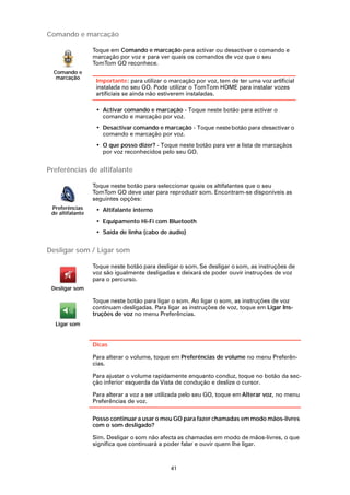 Comando e marcação

                  Toque em Comando e marcação para activar ou desactivar o comando e
                  marcação por voz e para ver quais os comandos de voz que o seu
                  TomTom GO reconhece.
  Comando e
   marcação
                   Importante: para utilizar o marcação por voz, tem de ter uma voz artificial
                   instalada no seu GO. Pode utilizar o TomTom HOME para instalar vozes
                   artificiais se ainda não estiverem instaladas.

                   • Activar comando e marcação - Toque neste botão para activar o
                     comando e marcação por voz.
                   • Desactivar comando e marcação - Toque neste botão para desactivar o
                     comando e marcação por voz.
                   • O que posso dizer? - Toque neste botão para ver a lista de marcaçãos
                     por voz reconhecidos pelo seu GO.


Preferências de altifalante

                  Toque neste botão para seleccionar quais os altifalantes que o seu
                  TomTom GO deve usar para reproduzir som. Encontram-se disponíveis as
                  seguintes opções:
 Preferências      • Altifalante interno
 de altifalante
                   • Equipamento Hi-Fi com Bluetooth
                   • Saída de linha (cabo de áudio)


Desligar som / Ligar som

                  Toque neste botão para desligar o som. Se desligar o som, as instruções de
                  voz são igualmente desligadas e deixará de poder ouvir instruções de voz
                  para o percurso.
 Desligar som

                  Toque neste botão para ligar o som. Ao ligar o som, as instruções de voz
                  continuam desligadas. Para ligar as instruções de voz, toque em Ligar Ins-
                  truções de voz no menu Preferências.
  Ligar som


                  Dicas

                  Para alterar o volume, toque em Preferências de volume no menu Preferên-
                  cias.

                  Para ajustar o volume rapidamente enquanto conduz, toque no botão da sec-
                  ção inferior esquerda da Vista de condução e deslize o cursor.

                  Para alterar a voz a ser utilizada pelo seu GO, toque em Alterar voz, no menu
                  Preferências de voz.

                  Posso continuar a usar o meu GO para fazer chamadas em modo mãos-livres
                  com o som desligado?

                  Sim. Desligar o som não afecta as chamadas em modo de mãos-livres, o que
                  significa que continuará a poder falar e ouvir quem lhe ligar.



                                               41
 