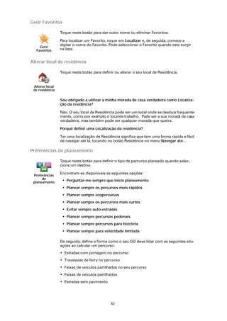 Gerir Favoritos

                 Toque neste botão para dar outro nome ou eliminar Favoritos.

                 Para localizar um Favorito, toque em Localizar e, de seguida, comece a
                 digitar o nome do Favorito. Pode seleccionar o Favorito quando este surgir
    Gerir
  Favoritos      na lista.


Alterar local de residência

                 Toque neste botão para definir ou alterar o seu local de Residência.


 Alterar local
 de residência

                 Sou obrigado a utilizar a minha morada de casa verdadeira como Localiza-
                 ção da residência?

                 Não. O seu local de Residência pode ser um local onde se desloca frequente-
                 mente, como por exe  mplo o local de trabalho. Pode ser a sua morad de casa
                                                                                    a
                 verdadeira, mas também pode ser qualquer morada que queira.

                 Porquê definir uma Localização da residência?

                 Ter uma localização de Residência significa que tem uma forma rápida e fácil
                 de navegar até lá, tocando no botão Residência no menu Navegar até...

Preferências de planeamento

                 Toque neste botão para definir o tipo de percurso planeado quando selec-
                 ciona um destino.

                 Encontram-se disponíveis as seguintes opções:
 Preferências
      de
 planeamento      • Perguntar-me sempre que inicio planeamento
                  • Planear sempre os percursos mais rápidos
                  • Planear sempre ecopercursos
                  • Planear sempre os percursos mais curtos
                  • Evitar sempre auto-estradas
                  • Planear sempre percursos pedonais
                  • Planear sempre percursos para bicicleta
                  • Planear sempre para velocidade limitada

                 De seguida, defina a forma como o seu GO deve lidar com as seguintes situ-
                 ações ao calcular um percurso:
                 • Estradas com portagem no percurso
                 • Travessias de ferry no percurso
                 • Faixas de veículos partilhados no seu percurso
                 • Faixas de veículos partilhados
                 • Estradas sem pavimento




                                              42
 