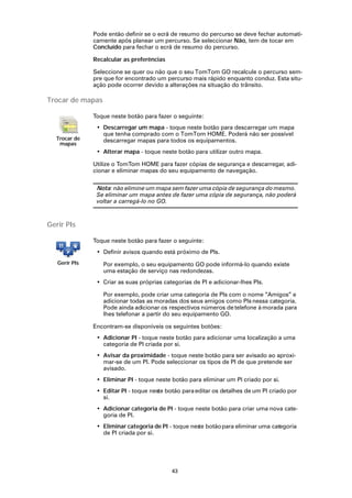 Pode então definir se o ecrã de resumo do percurso se deve fechar automati-
               camente após planear um percurso. Se seleccionar Não, tem de tocar em
               Concluído para fechar o ecrã de resumo do percurso.

               Recalcular as preferências

               Seleccione se quer ou não que o seu TomTom GO recalcule o percurso sem-
               pre que for encontrado um percurso mais rápido enquanto conduz. Esta situ-
               ação pode ocorrer devido a alterações na situação do trânsito.

Trocar de mapas

               Toque neste botão para fazer o seguinte:
                • Descarregar um mapa - toque neste botão para descarregar um mapa
                  que tenha comprado com o TomTom HOME. Poderá não ser possível
  Trocar de       descarregar mapas para todos os equipamentos.
   mapas
                • Alterar mapa - toque neste botão para utilizar outro mapa.

               Utilize o TomTom HOME para fazer cópias de segurança e descarregar, adi-
               cionar e eliminar mapas do seu equipamento de navegação.

                Nota: não elimine um mapa sem fazer uma cópia de segurança do mesmo.
                Se eliminar um mapa antes de fazer uma cópia de segurança, não poderá
                voltar a carregá-lo no GO.



Gerir PIs

               Toque neste botão para fazer o seguinte:
                • Definir avisos quando está próximo de PIs.
   Gerir PIs      Por exemplo, o seu equipamento GO pode informá-lo quando existe
                  uma estação de serviço nas redondezas.
                • Criar as suas próprias categorias de PI e adicionar-lhes PIs.

                  Por exemplo, pode criar uma categoria de PIs com o nome “Amigos” e
                  adicionar todas as moradas dos seus amigos como PIs nessa categoria.
                  Pode ainda adicionar os respectivos números de telefone à morada para
                  lhes telefonar a partir do seu equipamento GO.

               Encontram-se disponíveis os seguintes botões:
                • Adicionar PI - toque neste botão para adicionar uma localização a uma
                  categoria de PI criada por si.
                • Avisar da proximidade - toque neste botão para ser avisado ao aproxi-
                  mar-se de um PI. Pode seleccionar os tipos de PI de que pretende ser
                  avisado.
                • Eliminar PI - toque neste botão para eliminar um PI criado por si.
                • Editar PI - toque neste botão para editar os detalhes de um PI criado por
                  si.
                • Adicionar categoria de PI - toque neste botão para criar uma nova cate-
                  goria de PI.
                • Eliminar categoria de PI - toque nes botão para eliminar uma categoria
                                                      te
                  de PI criada por si.




                                            43
 