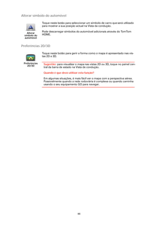 Alterar símbolo do automóvel

                Toque neste botão para seleccionar um símbolo de carro que será utilizado
                para mostrar a sua posição actual na Vista da condução.

                Pode descarregar símbolos do automóvel adicionais através do TomTom
    Alterar
  símbolo do    HOME.
  automóvel


Preferências 2D/3D

                Toque neste botão para gerir a forma como o mapa é apresentado nas vis-
                tas 2D e 3D.

 Preferências    Sugestão: para visualizar o mapa nas vistas 2D ou 3D, toque no painel cen-
    2D/3D
                 tral da barra de estado na Vista de condução.

                 Quando é que devo utilizar esta função?

                 Em algumas situações, é mais fácil ver o mapa com a perspectiva aérea.
                 Possivelmente quando a rede rodoviária é complexa ou quando caminha
                 usando o seu equipamento GO para navegar.




                                            44
 