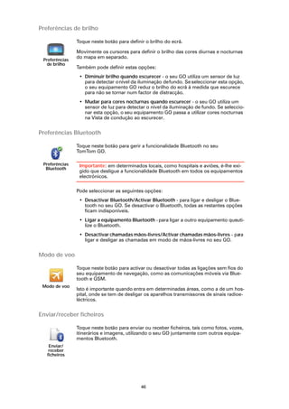 Preferências de brilho

                Toque neste botão para definir o brilho do ecrã.

                Movimente os cursores para definir o brilho das cores diurnas e nocturnas
                do mapa em separado.
 Preferências
  de brilho
                Também pode definir estas opções:
                 • Diminuir brilho quando escurecer - o seu GO utiliza um sensor de luz
                   para detectar o nível da iluminação de fundo. Se seleccionar esta opção,
                   o seu equipamento GO reduz o brilho do ecrã à medida que escurece
                   para não se tornar num factor de distracção.
                 • Mudar para cores nocturnas quando escurecer - o seu GO utiliza um
                   sensor de luz para detectar o nível da iluminação de fundo. Se seleccio-
                   nar esta opção, o seu equipamento GO passa a utilizar cores nocturnas
                   na Vista de condução ao escurecer.


Preferências Bluetooth

                Toque neste botão para gerir a funcionalidade Bluetooth no seu
                TomTom GO.

 Preferências    Importante: em determinados locais, como hospitais e aviões, é-lhe exi-
  Bluetooth
                 gido que desligue a funcionalidade Bluetooth em todos os equipamentos
                 electrónicos.

                Pode seleccionar as seguintes opções:
                 • Desactivar Bluetooth/Activar Bluetooth - para ligar e desligar o Blue-
                   tooth no seu GO. Se desactivar o Bluetooth, todas as restantes opções
                   ficam indisponíveis.
                 • Ligar a equipamento Bluetooth - para ligar a outro equipamento queuti-
                   lize o Bluetooth.
                 • Desactivar chamadas mãos-livres/Activar chamadas mãos-livres - para
                   ligar e desligar as chamadas em modo de mãos-livres no seu GO.


Modo de voo

                Toque neste botão para activar ou desactivar todas as ligações sem fios do
                seu equipamento de navegação, como as comunicações móveis via Blue-
                tooth e GSM.
 Modo de voo
                Isto é importante quando entra em determinadas áreas, como a de um hos-
                pital, onde se tem de desligar os aparelhos transmissores de sinais radioe-
                léctricos.


Enviar/receber ficheiros

                Toque neste botão para enviar ou receber ficheiros, tais como fotos, vozes,
                itinerários e imagens, utilizando o seu GO juntamente com outros equipa-
                mentos Bluetooth.
    Enviar/
    receber
   ficheiros




                                             46
 