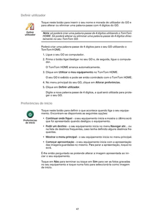 Definir utilizador

                Toque neste botão para inserir o seu nome e morada de utilizador do GO e
                para alterar ou eliminar uma palavra-passe com 4 dígitos do GO.

   Definir       Nota: só poderá criar uma palavra-passe de 4 dígitos utilizando o TomTom
  utilizador
                 HOME. Só poderá alterar ou eliminar uma palavra-passe de 4 dígitos direc-
                 tamente no seu TomTom GO.

                Poderá criar uma palavra-passe de 4 dígitos para o seu GO utilizando o
                TomTom H OME:
                 1. Ligue o seu GO ao computador.
                 2. Prima o botão ligar/desligar no seu GO e, de seguida, ligue o computa-
                    dor.

                     O TomTom HOME arranca automaticamente.
                 3. Clique em Utilizar o meu equipamento no TomTom HOME.

                     O seu GO é exibido e pode ser então controlado com o TomTom HOME.
                 4. No menu principal do seu GO, clique em Alterar preferências.
                 5. Clique em Definir utilizador.

                     Digite a nova palavra-passe de 4 dígitos, a qual será utilizada para prote-
                     ger o seu GO.


Preferências de início

                Toque neste botão para definir o que acontece quando liga o seu equipa-
                mento. Encontram-se disponíveis as seguintes opções:
                 • Continuar onde fiquei - o seu equipamento inicia e mostra o último ecrã
 Preferências      que foi apresentado quando desligou o equipamento.
   de início
                 • Pedir um destino - o seu equipamento inicia no menu Navegar até... ou
                   na lista de destinos frequentes, caso tenha definido alguns destinos fre-
                   quentes.
                 • Mostrar o menu principal - o seu equipamento inicia no menu principal.
                 • Começar apresentação - o seu equipamento inicia com a apresentação
                   das imagens guardadas no mesmo. Para parar a apresentação, toque no
                   ecrã.

                É-lhe então perguntado se pretende alterar a imagem apresentada ao ini-
                ciar o seu equipamento.

                Toque em Não para terminar ou toque em Sim para ver as fotos gravadas
                no seu equipamento e toque numa foto para seleccioná-la como imagem
                de início.




                                               47
 