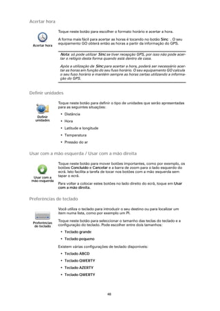 Acertar hora

                Toque neste botão para escolher o formato horário e acertar a hora.

                A forma mais fácil para acertar as horas é tocando no botão Sinc . O seu
                equipamento GO obterá então as horas a partir da informação do GPS.
 Acertar hora

                 Nota: só pode utilizar Sinc se tiver recepção GPS, por isso não pode acer-
                 tar o relógio desta forma quando está dentro de casa.

                 Após a utilização de Sinc para acertar a hora, poderá ser necessário acer-
                 tar as horas em função do seu fuso horário. O seu equipamento GO calcula
                 o seu fuso horário e mantém sempre as horas certas utilizando a informa-
                 ção do GPS.



Definir unidades

                Toque neste botão para definir o tipo de unidades que serão apresentadas
                para as seguintes situações:
                 • Distância
   Definir
  unidades       • Hora
                 • Latitude e longitude
                 • Temperatura
                 • Pressão do ar


Usar com a mão esquerda / Usar com a mão direita

                Toque neste botão para mover botões importantes, como por exemplo, os
                botões Concluído e Cancelar e a barra de zoom para o lado esquerdo do
                ecrã. Isto facilita a tarefa de tocar nos botões com a mão esquerda sem
 Usar com a     tapar o ecrã.
mão esquerda
                Para voltar a colocar estes botões no lado direito do ecrã, toque em Usar
                com a mão direita.


Preferências de teclado

                Você utiliza o teclado para introduzir o seu destino ou para localizar um
                item numa lista, como por exemplo um PI.

                Toque neste botão para seleccionar o tamanho das teclas do teclado e a
 Preferências
  de teclado    configuração do teclado. Pode escolher entre dois tamanhos:
                 • Teclado grande
                 • Teclado pequeno

                Existem várias configurações de teclado disponíveis:
                 • Teclado ABCD
                 • Teclado QWERTY
                 • Teclado AZERTY
                 • Teclado QWERTY




                                             48
 