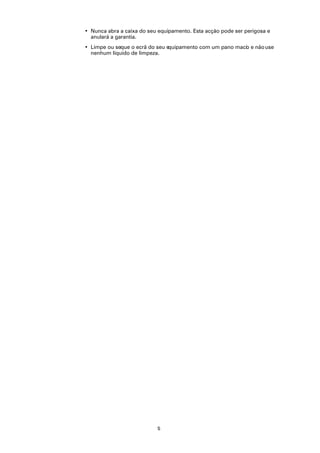• Nunca abra a caixa do seu equipamento. Esta acção pode ser perigosa e
  anulará a garantia.
• Limpe ou seque o ecrã do seu equipamento com um pano maci e não use
                                                          o
  nenhum líquido de limpeza.




                           5
 