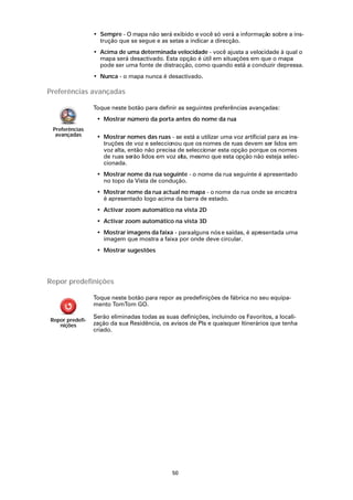 • Sempre - O mapa não será exibido e você só verá a informação sobre a ins-
                   trução que se segue e as setas a indicar a direcção.
                 • Acima de uma determinada velocidade - você ajusta a velocidade à qual o
                   mapa será desactivado. Esta opção é útil em situações em que o mapa
                   pode ser uma fonte de distracção, como quando está a conduzir depressa.
                 • Nunca - o mapa nunca é desactivado.

Preferências avançadas

                 Toque neste botão para definir as seguintes preferências avançadas:
                  • Mostrar número da porta antes do nome da rua
 Preferências
  avançadas       • Mostrar nomes das ruas - se está a utilizar uma voz artificial para as ins-
                    truções de voz e seleccionou que os nomes de ruas devem ser lidos em
                    voz alta, então não precisa de seleccionar esta opção porque os nomes
                    de ruas serão lidos em voz alta, mesmo que esta opção não esteja selec-
                    cionada.
                  • Mostrar nome da rua seguinte - o nome da rua seguinte é apresentado
                    no topo da Vista de condução.
                  • Mostrar nome da rua actual no mapa - o nome da rua onde se encontra
                    é apresentado logo acima da barra de estado.
                  • Activar zoom automático na vista 2D
                  • Activar zoom automático na vista 3D
                  • Mostrar imagens da faixa - para alguns nós e saídas, é apresentada uma
                    imagem que mostra a faixa por onde deve circular.
                  • Mostrar sugestões




Repor predefinições

                 Toque neste botão para repor as predefinições de fábrica no seu equipa-
                 mento TomTom GO.

                 Serão eliminadas todas as suas definições, incluindo os Favoritos, a locali-
Repor predefi-
   nições        zação da sua Residência, os avisos de PIs e quaisquer Itinerários que tenha
                 criado.




                                              50
 