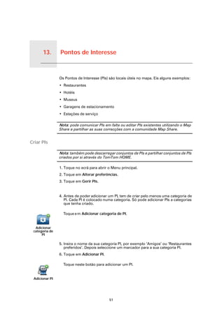 13.   Pontos de Interesse


Pontos de Interesse
                        Os Pontos de Interesse (PIs) são locais úteis no mapa. Eis alguns exemplos:
                        • Restaurantes
                        • Hotéis
                        • Museus
                        • Garagens de estacionamento
                        • Estações de serviço

                        Nota: pode comunicar PIs em falta ou editar PIs existentes utilizando o Map
                        Share e partilhar as suas correcções com a comunidade Map Share.


Criar PIs

                        Nota: também pode descarregar conjuntos de PIs e partilhar conjuntos de PIs
                        criados por si através do TomTom HOME.

                        1. Toque no ecrã para abrir o Menu principal.
                        2. Toque em Alterar preferências.
                        3. Toque em Gerir PIs.


                        4. Antes de poder adicionar um PI, tem de criar pelo menos uma categoria de
                           PI. Cada PI é colocado numa categoria. Só pode adicionar PIs a categorias
                           que tenha criado.

                          Toque e m Adicionar categoria de PI.


     Adicionar
    categoria de
         PI

                        5. Insira o nome da sua categoria PI, por exemplo ‘Amigos’ ou ‘Restaurantes
                           preferidos’. Depois seleccione um marcador para a sua categoria PI.
                        6. Toque em Adicionar PI.

                          Toque neste botão para adicionar um PI.


     Adicionar PI




                                                    51
 
