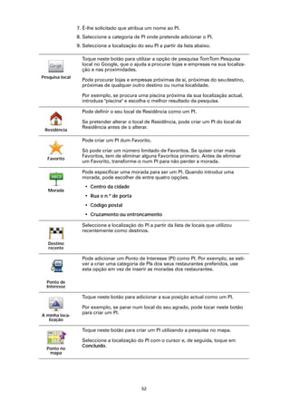 7. É-lhe solicitado que atribua um nome ao PI.
                 8. Seleccione a categoria de PI onde pretende adicionar o PI.
                 9. Seleccione a localização do seu PI a partir da lista abaixo.

                   Toque neste botão para utilizar a opção de pesquisa TomTom Pesquisa
                   local no Google, que o ajuda a procurar lojas e empresas na sua localiza-
                   ção e nas proximidades.
Pesquisa local
                   Pode procurar lojas e empresas próximas de si, próximas do seu destino,
                   próximas de qualquer outro destino ou numa localidade.

                   Por exemplo, se procura uma piscina próxima da sua localização actual,
                   introduza "piscina" e escolha o melhor resultado da pesquisa.

                   Pode definir o seu local de Residência como um PI.

                   Se pretender alterar o local de Residência, pode criar um PI do local de
                   Residência antes de o alterar.
 Residência

                   Pode criar um PI dum Favorito.

                   Só pode criar um número limitado de Favoritos. Se quiser criar mais
                   Favoritos, tem de eliminar alguns Favoritos primeiro. Antes de eliminar
  Favorito
                   um Favorito, transforme-o num PI para não perder a morada.

                   Pode especificar uma morada para ser um PI. Quando introduz uma
                   morada, pode escolher de entre quatro opções.
                    • Centro da cidade
   Morada
                    • Rua e n.º de porta
                    • Código postal
                    • Cruzamento ou entroncamento

                   Seleccione a localização do PI a partir da lista de locais que utilizou
                   recentemente como destinos.

   Destino
   recente

                   Pode adicionar um Ponto de Interesse (PI) como PI. Por exemplo, se esti-
                   ver a criar uma categoria de PIs dos seus restaurantes preferidos, use
                   esta opção em vez de inserir as moradas dos restaurantes.

  Ponto de
  Interesse

                   Toque neste botão para adicionar a sua posição actual como um PI.

                   Por exemplo, se parar num local do seu agrado, pode tocar neste botão
                   para criar um PI.
A minha loca-
   lização

                   Toque neste botão para criar um PI utilizando a pesquisa no mapa.

                   Seleccione a localização do PI com o cursor e, de seguida, toque em
                   Concluído.
  Ponto no
   mapa




                                               52
 