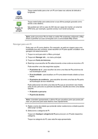 Toque neste botão para criar um PI com base nos valores de latitude e
                 longitude.

   Latitude
  Longitude

                 Toque neste botão para seleccionar a sua última posição gravada como
                 sendo o seu destino.

                 Isto poderá ser útil no caso do GO não ser capaz de manter um sinal de
  Posição da
    última       GPS forte, por exemplo, quando conduz num túnel comprido.
   paragem


               Nota: pode comunicar PIs em falta ou editar PIs existentes utilizando o Map
               Share e partilhar as suas correcções com a comunidade Map Share.


Navegar para um PI
               Pode usar um PI como destino. Por exemplo, se está em viagem para uma
               localidade que não conhece, pode escolher um PI para ajudar a localizar uma
               garagem de estacionamento.
               1. Toque no ecrã para abrir o Menu principal.
               2. Toque em Navegar até... no menu principal.
               3. Toque em Ponto de Interesse.
               4. Restrinja a sua escolha de PIs seleccionando a área onde se encontra o PI.

                 Pode escolher uma das seguintes opções:
                 • PI próximo de si - para escolher de entre uma lista de PIs próximos da
                   sua localização actual.
                 • PI na localidade - para localizar um PI numa determinada cidade ou loca-
                   lidade.
                 • PI próximo da residência - para escolher de entre uma lista de PIs perto
                   da localização da sua residência.

                 Pode seleccionar de entre uma lista de PIs que se encontram nas imedia-
                 ções do seu percurso ou pertodo seu destino. Escolha de entre uma destas
                 opções:
                 • PI durante o percurso
                 • PI perto do destino

               Nota: é também apresentado o último PI que visualizou para que possa pla-
               near um percurso para esse destino mais rapidamente.

               5. Digite o nome da cidade que pretende visitar e seleccione a cidade quando
                  esta surgir na lista.
               6. Seleccione a categoria de PI:

                 Toque em Qualquer categoria de PI para procurar um PI pela respectiva
                 categoria.

                 Toque na categoria do PI, caso esta lhe seja apresentada.




                                            53
 