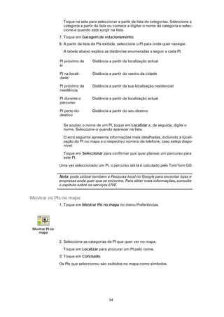Toque na seta para seleccionar a partir da lista de categorias. Seleccione a
                   categoria a partir da lista ou comece a digitar o nome da categoria e selec-
                   cione-a quando esta surgir na lista.
                 7. Toque em Garagem de estacionamento.
                 8. A partir da lista de PIs exibida, seleccione o PI para onde quer navegar.

                   A tabela abaixo explica as distâncias enumeradas a seguir a cada PI.

                 PI próximo de      Distância a partir da localização actual
                 si

                 PI na locali-      Distância a partir do centro da cidade
                 dade

                 PI próximo da      Distância a partir da sua localização residencial
                 residência

                 PI durante o       Distância a partir da localização actual
                 percurso

                 PI perto do        Distância a partir do seu destino
                 destino

                   Se souber o nome de um PI, toque em Localizar e, de seguida, digite o
                   nome. Seleccione-o quando aparecer na lista.

                   O ecrã seguinte apresenta informações mais detalhadas, incluindo a locali-
                   zação do PI no mapa e o respectivo número de telefone, caso esteja dispo-
                   nível.

                   Toque em Seleccionar para confirmar que quer planear um percurso para
                   este PI.

                 Uma vez seleccionado um PI, o percurso até lá é calculado pelo TomTom GO.

                 Nota: pode utilizar também a Pesquisa local no Google para encontar lojas e
                 empresas onde quer que se encontre. Para obter mais informações, consulte
                 o capítulo sobre os serviços LIVE.


Mostrar os PIs no mapa
                 1. Toque em Mostrar PIs no mapa no menu Preferências.




 Mostrar PI no
    mapa

                 2. Seleccione as categorias de PI que quer ver no mapa.

                   Toque em Localizar para procurar um PI pelo nome.
                 3. Toque em Concluído.

                 Os PIs que seleccionou são exibidos no mapa como símbolos.




                                              54
 