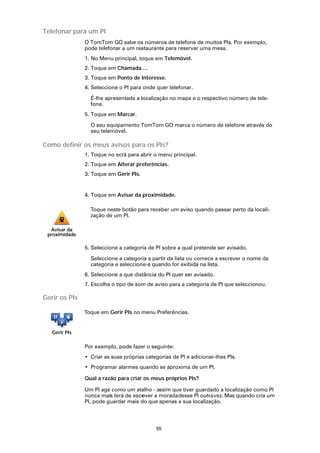 Telefonar para um PI
               O TomTom GO sabe os números de telefone de muitos PIs. Por exemplo,
               pode telefonar a um restaurante para reservar uma mesa.
               1. No Menu principal, toque em Telemóvel.
               2. Toque em Chamada....
               3. Toque em Ponto de Interesse.
               4. Seleccione o PI para onde quer telefonar.

                 É-lhe apresentada a localização no mapa e o respectivo número de tele-
                 fone.
               5. Toque em Marcar.

                 O seu equipamento TomTom GO marca o número de telefone através do
                 seu telemóvel.

Como definir os meus avisos para os PIs?
               1. Toque no ecrã para abrir o menu principal.
               2. Toque em Alterar preferências.
               3. Toque em Gerir PIs.


               4. Toque em Avisar da proximidade.

                 Toque neste botão para receber um aviso quando passar perto da locali-
                 zação de um PI.

  Avisar da
 proximidade

               5. Seleccione a categoria de PI sobre a qual pretende ser avisado.

                 Seleccione a categoria a partir da lista ou comece a escrever o nome da
                 categoria e seleccione-a quando for exibida na lista.
               6. Seleccione a que distância do PI quer ser avisado.
               7. Escolha o tipo de som de aviso para a categoria de PI que seleccionou.

Gerir os PIs

               Toque em Gerir PIs no menu Preferências.


   Gerir PIs

               Por exemplo, pode fazer o seguinte:
               • Criar as suas próprias categorias de PI e adicionar-lhes PIs.
               • Programar alarmes quando se aproxima de um PI.

               Qual a razão para criar os meus próprios PIs?

               Um PI age como um atalho - assim que tiver guardado a localização como PI
               nunca mais terá de escr
                                     ever a morada desse PI outra vez. Mas quando cria um
               PI, pode guardar mais do que apenas a sua localização.




                                            55
 