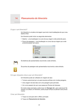 14.       Planeamento de itinerário


Planeamento de itinerário




O que é um Itinerário?
                            Um Itinerário é um plano de viagem que inclui mais localizações do que o seu
                            destino final.

                            Um Itinerário pode incluir os seguintes elementos:
                            • Destino - uma localização no curso da sua viagem onde pretende parar.
                            • Ponto de passagem - uma localização no curso da sua viagem por onde
                              pretende passar sem parar.




                            Os destinos são apresentados recorrendo a este símbolo.



                            Os pontos de passagem são apresentados recorrendo a este símbolo.




Em que situações devo usar um Itinerário?
                            Um Itinerário pode ser utilizado em viagens do tipo:
                            • Turismo automóvel por um país durante as férias com muitas paragens.
                            • Uma viagem de dois dias com uma paragem para pernoitar.
                            • Um curto passeio de carro que passa por Pontos de Interesse.

                            Em todos estes exemplos, podia tocar em Navegar até...para cada local. No
                            entanto, se utilizar um Itinerário, pode poupar tempo ao planear tudo previa-
                            mente.

Criar um Itinerário
                            1. Toque no ecrã para abrir o Menu principal.
                            2. Toque em Planeamento de itinerário.



                                                         57
 