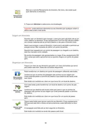 Abre-se o ecrã de Planeamento de itinerário. De início, não existe qual-
                   quer elemento no Itinerário.

 Planeamento
 de itinerário




                 3. Toque em Adicionar e seleccione uma localização.

                 Sugestão: pode adicionar elementos ao seu Itinerário por qualquer ordem e
                 alterar essa ordem mais tarde.


Seguir um Itinerário
                 Quando usar um Itinerário para navegar, o percurso será calculado até ao pri-
                 meiro destino no Itinerário. O seu equipamento TomTom GO calcula a distân-
                 cia e tempo restantes até ao primeiro destino e não para o Itinerário todo.

                 Assim que começar a usar um Itinerário, o percurso é calculado a partir da sua
                 posição actual. Não necessita de definir um ponto de partida.

                 Quando tiver passado por um ponto de passagem ou chegado a um destino,
                 este fica marcado como visitado.

                 Os pontos de passagem são apresentados no mapa. O seu equipamento GO
                 não o avisa que está a aproximar-se ou quando chega a um ponto de passa-
                 gem.

Organizar um Itinerário
                 Toque num item do seu Itinerário para abrir um menu de botões que serve
                 para editar esse item. Estes são os botões disponíveis.

                 Pode transformar um destino em ponto de passagem utilizando este botão.

                 Lembre-se que os pontos de passagem são pontos na sua viagem por
                 onde pretende passar a caminho do destino e que destinos são locais onde
 Marcar ponto
 de passagem     quer parar.

                 Este botão só é exibido se o item em que tocou for um local de destino.

                 Com este botão pode transformar um local de destino num ponto de pas-
                 sagem.

                 Lembre-se que destinos são locais onde quer parar e que os pontos de
 Marcar como
   destino       passagem são pontos na sua viagem por onde pretende passar a caminho
                 do destino.

                 Este botão só é exibido se o item em que tocou for um ponto de passa-
                 gem.

                 Toque neste botão para ignorar parte do seu Itinerário. O seu equipamento
                 GO ignorará este item e todos os itens anteriores a este definidos no Itine-
                 rário.
 Marcar como
  ‘visitado’     A navegação será feita até ao item seguinte no Itinerário.

                 Este botão só é exibido se ainda não passou pelo local.




                                              58
 