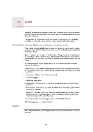 15.   Ajuda


Ajuda
              A função Ajuda proporciona uma forma fácil de navegar até serviços de aten-
              dimento de emergência médica, ou outros serviços especializados, e contac-
              tá-los por telefone.

              Por exemplo, se tiver um acidente automóvel, pode utilizar a função Ajuda
              para ligar ao hospital mais próximo e indicar a sua localização exacta.

Como utilizar a função Ajuda para telefonar a um serviço local?
              Pode utilizar a função Ajuda para localizar um centro de atendimento, contac-
              tar o centro por telefone e comunicar a esse centro os detalhes exactos da sua
              localização actual.

              Quando procura um centro de atendimento, é-lhe apresentada uma lista com
              as localizações mais próximas de si. Seleccione um dos centros na lista para
              ver as respectivas moradas, números de telefone e a sua localização actual no
              mapa.

              Se o seu telemóvel estiver ligado ao GO, o GO marca automaticamente o
              número de telefone.

              Para utilizar a função Ajuda para localizar um centro de atendimento, contac-
              tar o centro por telefone e navegar da sua localização actual até ao local, faça
              o seguinte:
              1. Toque no ecrã para abrir o Menu principal.
              2. Toque em Ajuda.
              3. Telefonar para ajuda.
              4. Seleccione o tipo de serviço que pretende, por exemplo, o hospital mais
                 próximo.
              5. Para marcar, seleccione um centro da lista (o mais próximo é apresentado
                 no topo da mesma).

                Quando a chamada é atendida, o seu GO apresenta a sua posição no mapa,
                juntamente com uma descrição do local. Isto ajuda-o a explicar onde se
                encontra enquanto faz uma chamada.
              6. Para navegar até ao centro a pé, toque em Caminhar para ali.

              O GO começa a guiá-lo até ao destino.

Opções

              Nota: nalguns países, a informação poderá não estar disponível para todos os
              serviços.




                                            60
 