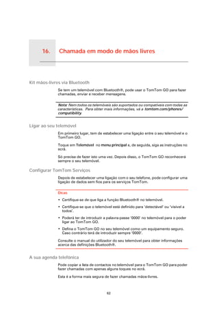 16.              Chamada em modo de mãos livres


Chamada em modo de mãos livres




Kit mãos-livres via Bluetooth
                                 Se tem um telemóvel com Bluetooth®, pode usar o TomTom GO para fazer
                                 chamadas, enviar e receber mensagens.

                                 Nota: Nem todos os telemóveis são suportados ou compatíveis com todas as
                                 características. Para obter mais informações, vá a tomtom.com/phones/
                                 compatibility.


Ligar ao seu telemóvel
                                 Em primeiro lugar, tem de estabelecer uma ligação entre o seu telemóvel e o
                                 TomTom GO.

                                 Toque em Telemóvel no menu principal e, de seguida, siga as instruções no
                                 ecrã.

                                 Só precisa de fazer isto uma vez. Depois disso, o TomTom GO reconhecerá
                                 sempre o seu telemóvel.

Configurar TomTom Serviços
                                 Depois de estabelecer uma ligação com o seu telefone, pode configurar uma
                                 ligação de dados sem fios para os serviços TomTom.

                                 Dicas
                                 • Certifique-se de que liga a função Bluetooth® no telemóvel.
                                 • Certifique-se que o telemóvel está definido para ‘detectável’ ou ‘visível a
                                   todos’.
                                 • Poderá ter de introduzir a palavra-passe ‘0000’ no telemóvel para o poder
                                   ligar ao TomTom GO.
                                 • Defina o TomTom GO no seu telemóvel como um equipamento seguro.
                                   Caso contrário terá de introduzir sempre ‘0000’.

                                 Consulte o manual do utilizador do seu telemóvel para obter informações
                                 acerca das definições Bluetooth®.


A sua agenda telefónica
                                 Pode copiar a lista de contactos no telemóvel para o TomTom GO para poder
                                 fazer chamadas com apenas alguns toques no ecrã.

                                 Esta é a forma mais segura de fazer chamadas mãos-livres.



                                                              62
 