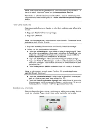 Nota: pode copiar a sua agenda para o TomTom GO em qualquer altura. A
           partir do menu Telemóvel, toque em Obter números do telefone.

           Nem todos os telemóveis conseguem transferir a agenda telefónica para o
           GO. Para obter mais informações, vá a www.tomtom.com/phones/compat-
           ibility.


Fazer uma chamada
           Assim que estabelecer uma ligação ao telemóvel, pode começar a fazer cha-
           madas.
           1. Toque em Telemóvel no menu principal.
           2. Toque em Chamada.

           Nota: certifique-se de que o telemóvel está seleccionado. O telemóvel actual
           aparece na parte inferior do ecrã.

           3. Toque em Número para introduzir um número para onde quer ligar.
           4. Efectue um dos seguintes procedimentos:
              • Toque em Residência para ligar para a localização da residência. Caso
                não tenha memorizado um número para o telefone da Residência, este
                botão não está disponível. Para inserir um número, toque em Alterar
                número de casa no menu Preferências de telefone.
              • Toque em Número para introduzir um número para onde quer ligar.
              • Toque em Ponto de interesse para escolher um Ponto de Interesse (PI)
                para onde quer ligar. Se o GO tiver o número de telefone de um PI, este
                surge junto do PI.
              • Toque emRegisto na agenda para seleccionar um contacto da agenda.

           Nota: se não copiou a agenda para o TomTom GO, o botão Registo na
           agenda não está disponível.

             • Toque em Recém Marcado para seleccionar de entre uma lista de pes-
               soas ou números para onde ligou utilizando o GO.
             • Toque em Recente emissor de chamada para seleccionar de entre uma
               lista de pessoas ou números que lhe ligaram recentemente. Só as cha-
               madas que tenha recebido no GO são guardadas nesta lista.

Receber uma chamada
           Quando alguém lhe liga, o nome e o número de telefone do emissor da cha-
           mada são exibidos. Toque no ecrã para aceitar ou rejeitar a chamada.




                                       63
 