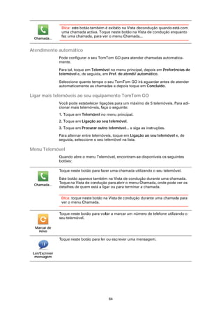 Dica: este botão também é exibido na Vista decondução quando está com
                 uma chamada activa. Toque neste botão na Vista de condução enquanto
                 faz uma chamada, para ver o menu Chamada...
 Chamada...


Atendimento automático
                Pode configurar o seu TomTom GO para atender chamadas automatica-
                mente.

                Para tal, toque em Telemóvel no menu principal, depois em Preferências de
                telemóvel e, de seguida, em Pref. de atendi/ automático.

                Seleccione quanto tempo o seu TomTom GO irá aguardar antes de atender
                automaticamente as chamadas e depois toque em Concluído.

Ligar mais telemóveis ao seu equipamento TomTom GO
                Você pode estabelecer ligações para um máximo de 5 telemóveis. Para adi-
                cionar mais telemóveis, faça o seguinte:
                1. Toque em Telemóvel no menu principal.
                2. Toque em Ligação ao seu telemóvel.
                3. Toque em Procurar outro telemóvel... e siga as instruções.

                Para alternar entre telemóveis, toque em Ligação ao seu telemóvel e, de
                seguida, seleccione o seu telemóvel na lista.

Menu Telemóvel
                Quando abre o menu Telemóvel, encontram-se disponíveis os seguintes
                botões:

                Toque neste botão para fazer uma chamada utilizando o seu telemóvel.

                Este botão aparece também na Vista de condução durante uma chamada.
                Toque na Vista de condução para abrir o menu Chamada, onde pode ver os
 Chamada...
                detalhes de quem está a ligar ou para terminar a chamada.

                 Dica: toque neste botão na Vista de condução durante uma chamada para
                 ver o menu Chamada.


                Toque neste botão para voltar a marcar um número de telefone utilizando o
                seu telemóvel.

  Marcar de
   novo

                Toque neste botão para ler ou escrever uma mensagem.


 Ler/Escrever
  mensagem




                                            64
 