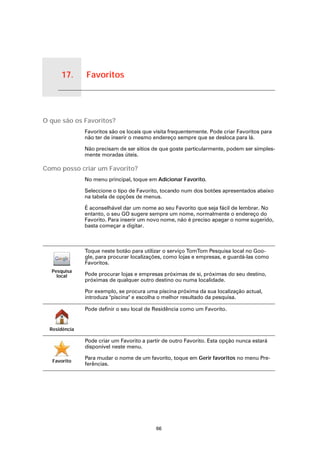 17.     Favoritos


Favoritos




O que são os Favoritos?
                       Favoritos são os locais que visita frequentemente. Pode criar Favoritos para
                       não ter de inserir o mesmo endereço sempre que se desloca para lá.

                       Não precisam de ser sítios de que goste particularmente, podem ser simples-
                       mente moradas úteis.

Como posso criar um Favorito?
                       No menu principal, toque em Adicionar Favorito.

                       Seleccione o tipo de Favorito, tocando num dos botões apresentados abaixo
                       na tabela de opções de menus.

                       É aconselhável dar um nome ao seu Favorito que seja fácil de lembrar. No
                       entanto, o seu GO sugere sempre um nome, normalmente o endereço do
                       Favorito. Para inserir um novo nome, não é preciso apagar o nome sugerido,
                       basta começar a digitar.



                       Toque neste botão para utilizar o serviço TomTom Pesquisa local no Goo-
                       gle, para procurar localizações, como lojas e empresas, e guardá-las como
                       Favoritos.
        Pesquisa
          local        Pode procurar lojas e empresas próximas de si, próximas do seu destino,
                       próximas de qualquer outro destino ou numa localidade.

                       Por exemplo, se procura uma piscina próxima da sua localização actual,
                       introduza "piscina" e escolha o melhor resultado da pesquisa.

                       Pode definir o seu local de Residência como um Favorito.


      Residência

                       Pode criar um Favorito a partir de outro Favorito. Esta opção nunca estará
                       disponível neste menu.

                       Para mudar o nome de um favorito, toque em Gerir favoritos no menu Pre-
            Favorito
                       ferências.




                                                    66
 