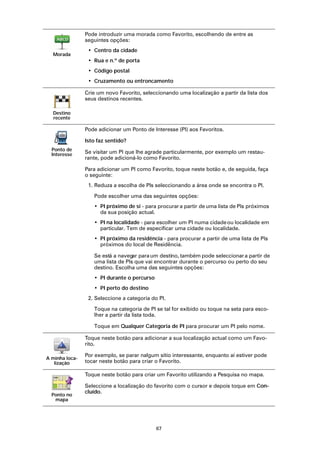 Pode introduzir uma morada como Favorito, escolhendo de entre as
                seguintes opções:
                 • Centro da cidade
  Morada
                 • Rua e n.º de porta
                 • Código postal
                 • Cruzamento ou entroncamento

                Crie um novo Favorito, seleccionando uma localização a partir da lista dos
                seus destinos recentes.

  Destino
  recente

                Pode adicionar um Ponto de Interesse (PI) aos Favoritos.

                Isto faz sentido?
  Ponto de
  Interesse     Se visitar um PI que lhe agrade particularmente, por exemplo um restau-
                rante, pode adicioná-lo como Favorito.

                Para adicionar um PI como Favorito, toque neste botão e, de seguida, faça
                o seguinte:
                 1. Reduza a escolha de PIs seleccionando a área onde se encontra o PI.

                   Pode escolher uma das seguintes opções:
                   • PI próximo de si - para procurar a partir de uma lista de PIs próximos
                     da sua posição actual.
                   • PI na localidade - para escolher um PI numa cidade ou localidade em
                     particular. Tem de especificar uma cidade ou localidade.
                   • PI próximo da residência - para procurar a partir de uma lista de PIs
                     próximos do local de Residência.

                   Se está a navegar para um destino, também pode seleccionar a partir de
                   uma lista de PIs que vai encontrar durante o percurso ou perto do seu
                   destino. Escolha uma das seguintes opções:
                   • PI durante o percurso
                   • PI perto do destino
                 2. Seleccione a categoria do PI.

                   Toque na categoria de PI se tal for exibido ou toque na seta para esco-
                   lher a partir da lista toda.

                   Toque em Qualquer Categoria de PI para procurar um PI pelo nome.

                Toque neste botão para adicionar a sua localização actual como um Favo-
                rito.

                Por exemplo, se parar nalgum sítio interessante, enquanto aí estiver pode
A minha loca-
   lização      tocar neste botão para criar o Favorito.

                Toque neste botão para criar um Favorito utilizando a Pesquisa no mapa.

                Seleccione a localização do favorito com o cursor e depois toque em Con-
                cluído.
  Ponto no
   mapa




                                             67
 