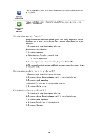 Toque neste botão para criar um Favorito com base nos valores de latitude
               e longitude.

   Latitude
  Longitude

               Toque neste botão para seleccionar a sua última posição gravada como
               sendo o seu destino.

  Posição da
    última
   paragem


Como posso usar um Favorito?
               Um Favorito é utilizado normalmente como uma forma de navegar até um
               local sem ter de inserir um endereço. Para navegar até um Favorito, faça o
               seguinte:
               1. Toque no ecrã para abrir o Menu principal.
               2. Toque em Navegar até...
               3. Toque em Favorito.
               4. Seleccione um Favorito a partir da lista.

                 O GO calcula o percurso.
               5. Quando o percurso estiver calculado, toque em.Concluído.

               O GO começa imediatamente a guiá-lo até ao destino com instruções de voz
               e visuais no ecrã.

Como posso mudar o nome de um Favorito?
               1. Toque no ecrã para abrir o Menu principal.
               2. Toque em Alterar Preferências para abrir o menu Preferências.
               3. Toque em Gerir favoritos.
               4. Toque no Favorito que pretende mudar o nome.
               5. Toque em Mudar nome.

Como posso eliminar um Favorito?
               1. Toque no ecrã para abrir o Menu principal.
               2. Toque em Alterar Preferências para abrir o menu Preferências.
               3. Toque em Gerir favoritos.
               4. Toque no Favorito que pretende eliminar.
               5. Toque em Eliminar.




                                              68
 