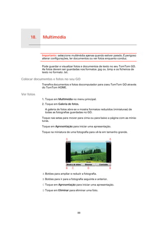 18.   Multimédia


Multimédia
                   Importante: seleccione multimédia apenas quando estiver parado. É perigoso
                   alterar configurações, ler documentos ou ver fotos enquanto conduz.

                   Pode guardar e visualizar fotos e documentos de texto no seu TomTom GO.
                   As fotos devem ser guardadas nos formatos .jpg ou .bmp e os ficheiros de
                   texto no formato .txt.

Colocar documentos e fotos no seu GO
                   Transfira documentos e fotos docomputador para o seu TomTom GO através
                   do TomTom HOME.

Ver fotos
                   1. Toque em Multimédia no menu principal.
                   2. Toque em Galeria de fotos.

                     A galeria de fotos abre-se e mostra formatos reduzidos (miniaturas) de
                     todas as fotografias guardadas no GO.

                   Toque nas setas para mover para cima ou para baixo a página com as minia-
                   turas.

                   Toque em Apresentação para iniciar uma apresentação.

                   Toque na miniatura de uma fotografia para vê-la em tamanho grande.




                   A Botões para ampliar e reduzir a fotografia.

                   B Botões para ir para a fotografia seguinte e anterior.

                   C Toque em Apresentação para iniciar uma apresentação.

                   D Toque em Eliminar para eliminar uma foto.




                                                69
 