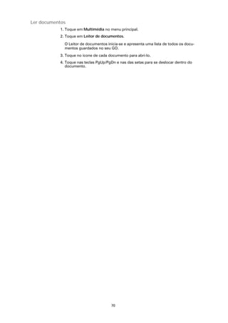Ler documentos
           1. Toque em Multimédia no menu principal.
           2. Toque em Leitor de documentos.

             O Leitor de documentos inicia-se e apresenta uma lista de todos os docu-
             mentos guardados no seu GO.
           3. Toque no ícone de cada documento para abri-lo.
           4. Toque nas teclas PgUp/PgDn e nas das setas para se deslocar dentro do
              documento.




                                      70
 