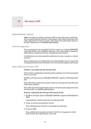 19.   Serviços LIVE


Serviços LIVE




Disponibilidade regional
                      Nota: para além de utilizar os Serviços LIVE no seu próprio país, existe tam-
                      bém a possibilidade de utilizá-los no estrangeiro. Nem todos os Serviços LIVE
                      estão disponíveis em todos os países. Para obter mais informações sobre os
                      serviços disponíveis, vá a tomtom.com/services.

Aviso de segurança
                      O seu equipamento de navegação TomTom contém um módulo GSM/GPRS
                      que pode interferir com aparelhos eléctricos, como estimuladores cardíacos
                      (pacemakers), aparelhos auditivos e equipamento aeronáutico.

                      A interferência com estes aparelhos poderá por em risco a saúde e a vida de
                      terceiros.

                      Não os utilize perto de unidades eléctricas desprotegidas nem em áreas onde
                      a utilização de telemóveis é proibida, como é o caso de hospitais e aeronaves.

Subscrições dos Serviços LIVE
                      Verificar a sua subscrição dos Serviços LIVE

                      Pode verificar o estado das suas subscrições a qualquer momento da seguinte
                      forma no seu GO.

                      No Menu principal, toque em Serviços TomTom e depois em Os meus servi-
                      ços.

                      O seu GO avisa-o igualmente quando a data de renovação dos seus Serviços
                      LIVE estiver próxima.

                      Para obter mais informações sobre os termos de subscrição e pagamento dos
                      Serviços LIVE, vá a tomtom.com/services.

                      Renovar a subscrição dos Serviços LIVE através do GO
                      1. No Menu principal, toque em Serviços TomTom e depois em Os meus ser-
                         viços.

                        É apresentado o estado actual dos seus Serviços LIVE.
                      2. Toque no serviço que pretende renovar.

                        O seu GO pede para confirmar a renovação da subscrição.
                      3. Toque em Sim.

                        O seu pedido de renovação é enviado à TomTom. O pagamento online
                        deve ser feito até à data exibida no seu GO.




                                                   71
 