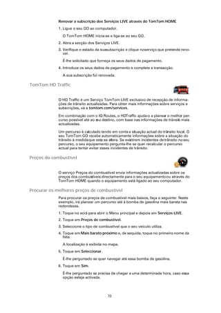 Renovar a subscrição dos Serviços LIVE através do TomTom HOME
             1. Ligue o seu GO ao computador.

               O TomTom HOME inicia-se e liga-se ao seu GO.
             2. Abra a secção dos Serviços LIVE.
             3. Verifique o estado da suasubscrição e clique no serviço que pretende reno-
                var.

               É-lhe solicitado que forneça os seus dados de pagamento.
             4. Introduza os seus dados de pagamento e complete a transacção.

               A sua subscrição foi renovada.

TomTom HD Traffic


             O HD Traffic é um Serviço TomTom LIVE exclusivo de recepção de informa-
             ções de trânsito actualizadas. Para obter mais informações sobre serviços e
             subscrições, vá a tomtom.com/services.

             Em combinação com o IQ Routes, o HDTraffic ajuda-o a planear o melhor per-
             curso possível até ao s destino, com base nas informações de trânsit mais
                                    eu                                          o
             actualizadas.

             Um percurso é calculado tendo em conta a situação actual do trânsito local. O
             seu TomTom GO recebe automaticamente informações sobre a situação do
             trânsito à medida que esta se altera. Se existirem incidentes de trânsito no seu
             percurso, o seu equipamento pergunta-lhe se quer recalcular o percurso
             actual para tentar evitar esses incidentes de trânsito.

Preços do combustível


             O serviço Preços do combustível envia informações actualizadas sobre os
             preços dos combustíveis directamente para o seu equipamento ou através do
             TomTom HOME quando o equipamento está ligado ao seu computador.

Procurar os melhores preços de combustível
             Para procurar os preços de combustível mais baixos, faça o seguinte: Neste
             exemplo, irá planear um percurso até à bomba de gasolina mais barata nas
             redondezas.
             1. Toque no ecrã para abrir o Menu principal e depois em Serviços LIVE.
             2. Toque em Preços de combustível.
             3. Seleccione o tipo de combustível que o seu veículo utiliza.
             4. Toque em Mais barato próximo e, de sequida, toque no primeiro nome da
                lista.

               A localização é exibida no mapa.
             5. Toque em Seleccionar.

               É-lhe perguntado se quer navegar até essa bomba de gasolina.
             6. Toque em Sim.

               É-lhe perguntado se precisa de chegar a uma determinada hora, caso essa
               opção esteja activada.




                                           72
 