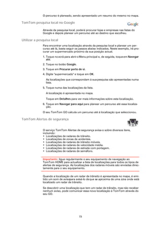 O percurso é planeado, sendo apresentado um resumo do mesmo no mapa.

TomTom pesquisa local no Google

              Através da pesquisa local, poderá procurar lojas e empresas nas listas do
              Google e depois planear um percurso até ao destino que escolheu.

Utilizar a pesquisa local
              Para encontrar uma localização através da pesquisa local e planear um per-
              curso até lá, basta seguir os passos abaixo indicados. Neste exemplo, irá pro-
              curar um supermercado próximo da sua posição actual.
              1. Toque no ecrã para abrir o Menu principal e, de seguida, toque em Navegar
                 até.
              2. Toque no botão Google.
              3. Toque em Procurar perto de si.
              4. Digite "supermercado" e toque em OK.

                As localizações que correspondam à sua pesquisa são apresentadas numa
                lista.
              5. Toque numa das localizações da lista.

                A localização é apresentada no mapa.

                Toque em Detalhes para ver mais informações sobre esta localização.
              6. Toque em Navegar para aqui para planear um percurso até essa localiza-
                 ção.

              O seu TomTom GO calcula um percurso até à localização que seleccionou.

TomTom Alertas de segurança


              O serviço TomTom Alertas de segurança avisa-o sobre diversos itens,
              incluindo:
              • Localizações de radares de trânsito.
              • Localizações de zonas de acidentes.
              • Localizações de radares de trânsito móveis.
              • Localizações de radares de velocidade média.
              • Localizações de radares de estrada com portagem.
              • Localizações de radares de semáforo.

              Importante: ligue regularmente o seu equipamento de navegação ao
              TomTom HOME para actualizar a lista de localizações para todos os tipos de
              alertas de segurança. As localizações dos radares móveis são enviadas direc-
              tamente para o seu equipamento.

              Quando a localização de um radar de trânsito é apresentada no mapa, é emi-
              tido um som de avisopara avisá-lo de que se aproxima de uma zo onde está
                                                                            na
              localizado um radar de trânsito.

              Se descobrir uma localização que tem um radar de trânsito, mas não receber
              nenhum aviso, pode comunicar essa nova localização à TomTom através do
              seu GO.




                                           73
 
